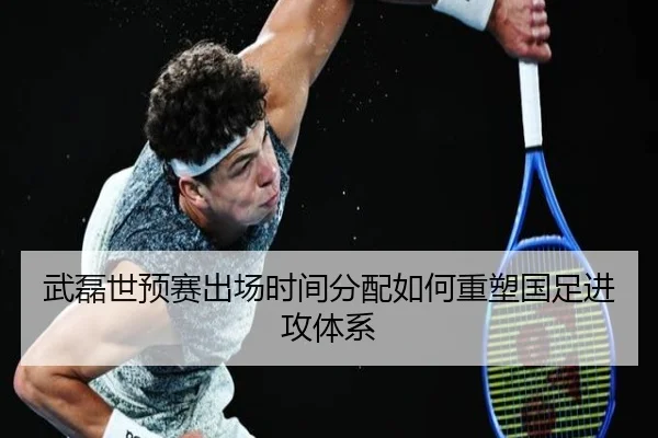 武磊世预赛出场时间分配如何重塑国足进攻体系