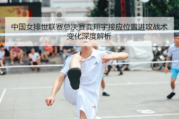 中国女排世联赛总决赛龚翔宇接应位置进攻战术变化深度解析
