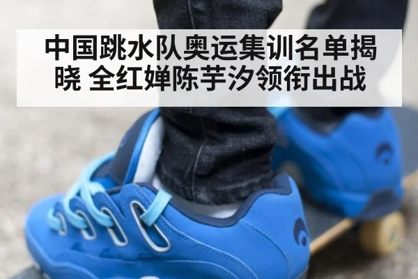 中国跳水队奥运集训名单揭晓 全红婵陈芋汐领衔出战